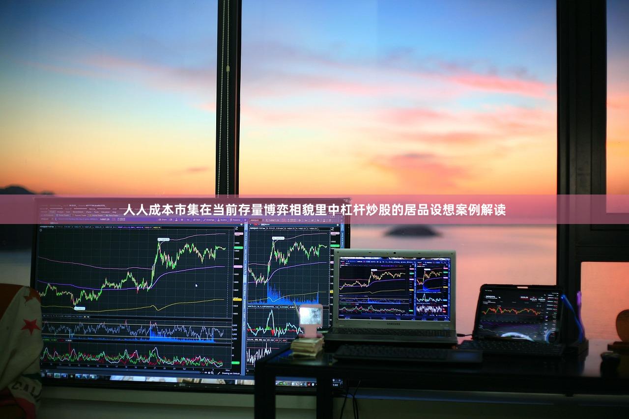 人人成本市集在当前存量博弈相貌里中杠杆炒股的居品设想案例解读