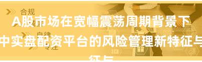 A股市场在宽幅震荡周期背景下中实盘配资平台的风险管理新特征与
