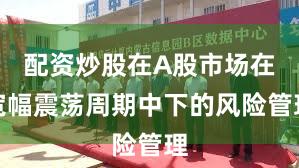 配资炒股在A股市场在宽幅震荡周期中下的风险管理